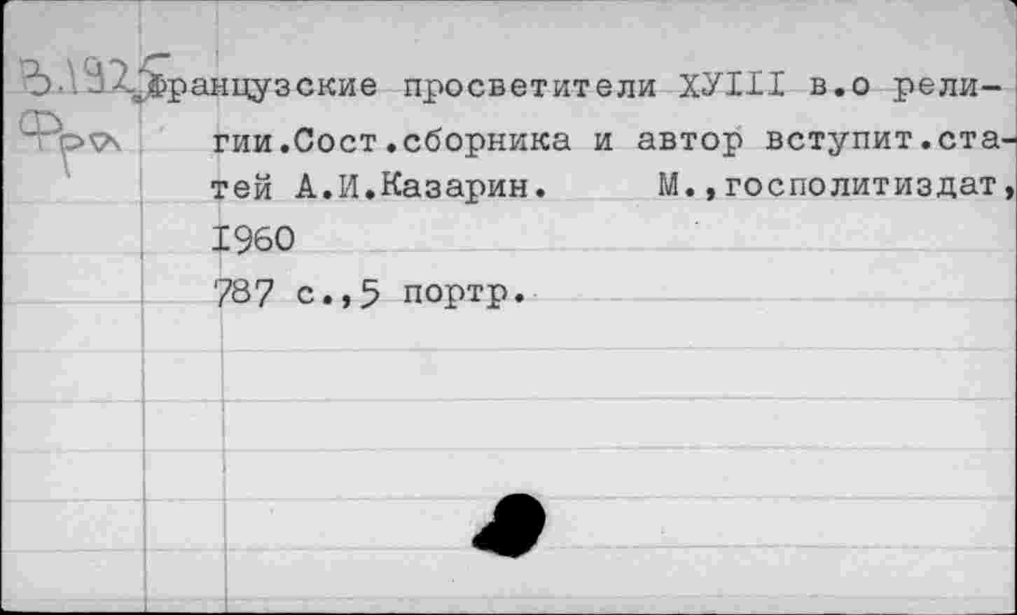 ﻿Ъ 2-..французские просветители ХУШ в.о рели-’	гии.Сост.сборника и автор вступит.ста-
тей А.И.Казарин. М.,госполитиздат, 1960 78? с.,5 портр.